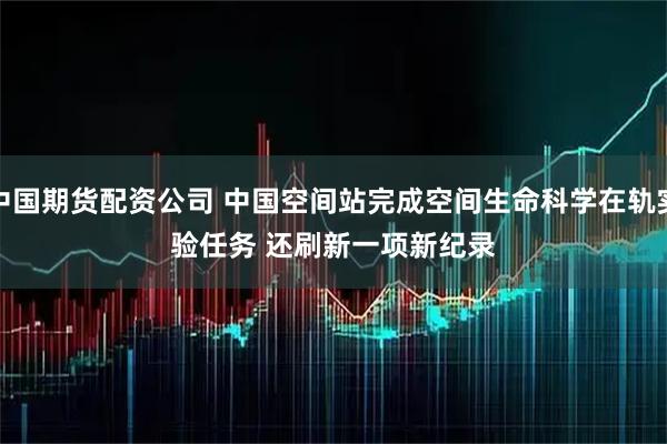 中国期货配资公司 中国空间站完成空间生命科学在轨实验任务&#32;还刷新一项新纪录