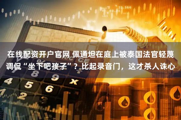 在线配资开户官网 佩通坦在庭上被泰国法官轻蔑调侃“坐下吧孩子”？比起录音门，这才杀人诛心