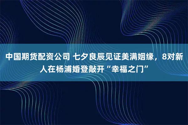 中国期货配资公司 七夕良辰见证美满姻缘,8对新人在杨浦婚登敲开“幸福之门”