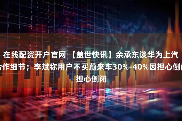 在线配资开户官网 【盖世快讯】余承东谈华为上汽合作细节；李斌称用户不买蔚来车30%-40%因担心倒闭