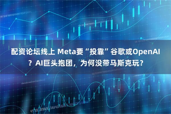 配资论坛线上 Meta要“投靠”谷歌或OpenAI？AI巨头抱团，为何没带马斯克玩？