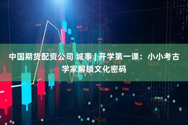 中国期货配资公司 城事 | 开学第一课:小小考古学家解锁文化密码