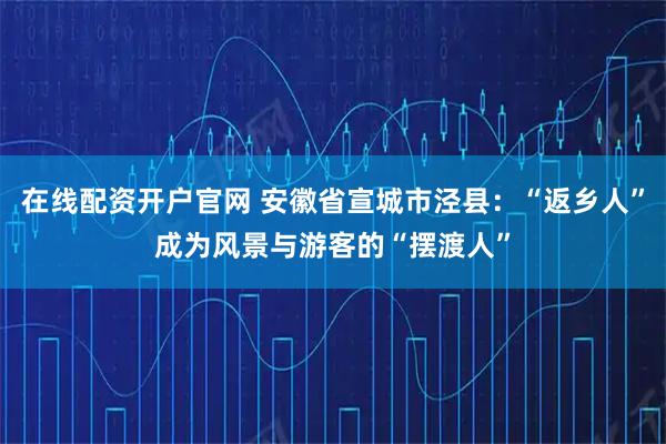 在线配资开户官网 安徽省宣城市泾县:“返乡人”成为风景与游客的“摆渡人”