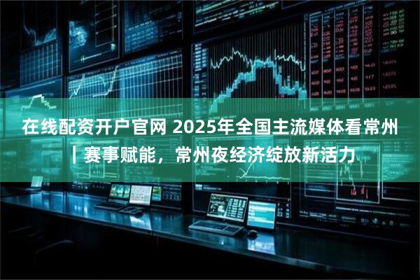 在线配资开户官网 2025年全国主流媒体看常州｜赛事赋能，常州夜经济绽放新活力
