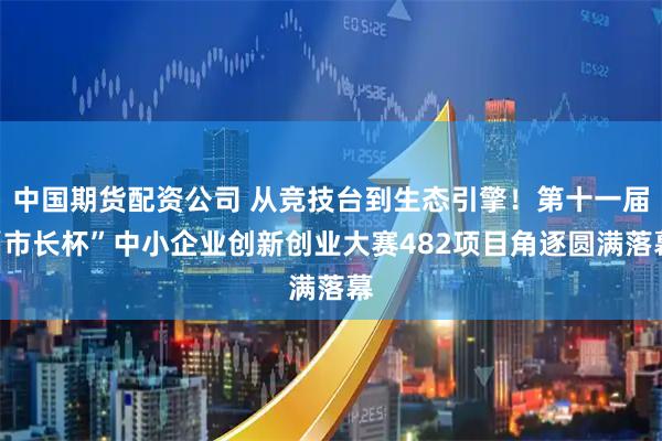 中国期货配资公司 从竞技台到生态引擎！第十一届“市长杯”中小企业创新创业大赛482项目角逐圆满落幕