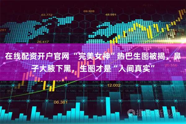 在线配资开户官网 “完美女神”热巴生图被揭，鼻子大腋下黑，生图才是“人间真实”