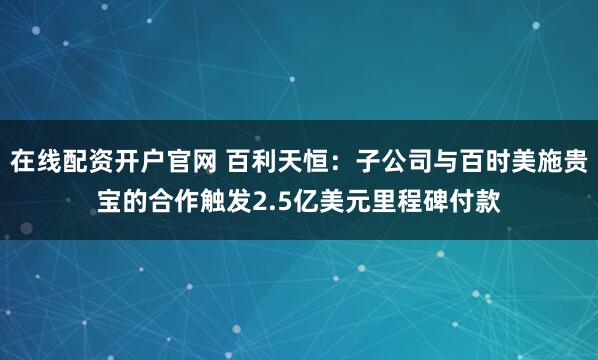 在线配资开户官网 百利天恒：子公司与百时美施贵宝的合作触发2.5亿美元里程碑付款