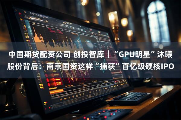 中国期货配资公司 创投智库|“GPU明星”沐曦股份背后:南京国资这样“捕获”百亿级硬核IPO