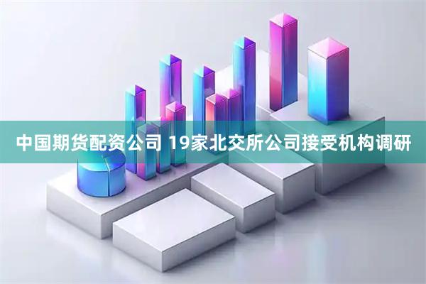 中国期货配资公司 19家北交所公司接受机构调研