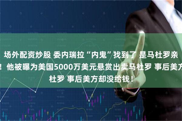 场外配资炒股 委内瑞拉“内鬼”找到了 是马杜罗亲密“发小”！他被曝为美国5000万美元悬赏出卖马杜罗 事后美方却没给钱！