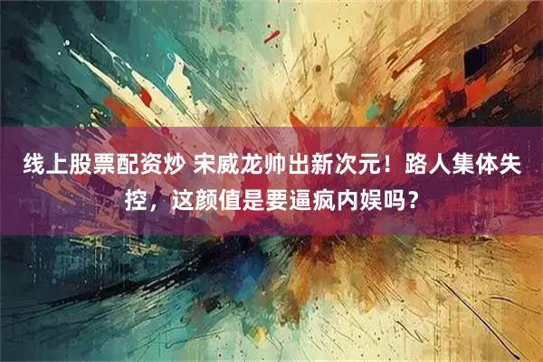 线上股票配资炒 宋威龙帅出新次元！路人集体失控，这颜值是要逼疯内娱吗？