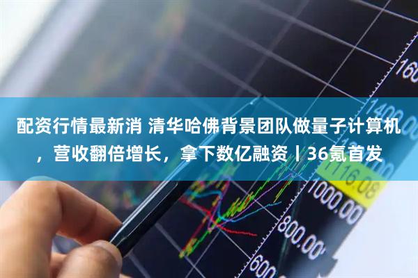 配资行情最新消 清华哈佛背景团队做量子计算机，营收翻倍增长，拿下数亿融资丨36氪首发