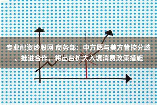 专业配资炒股网 商务部：中方愿与美方管控分歧、推进合作，将出台扩大入境消费政策措施