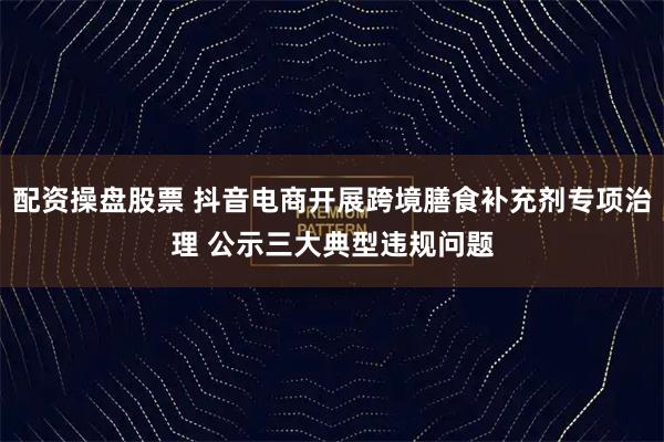 配资操盘股票 抖音电商开展跨境膳食补充剂专项治理 公示三大典型违规问题
