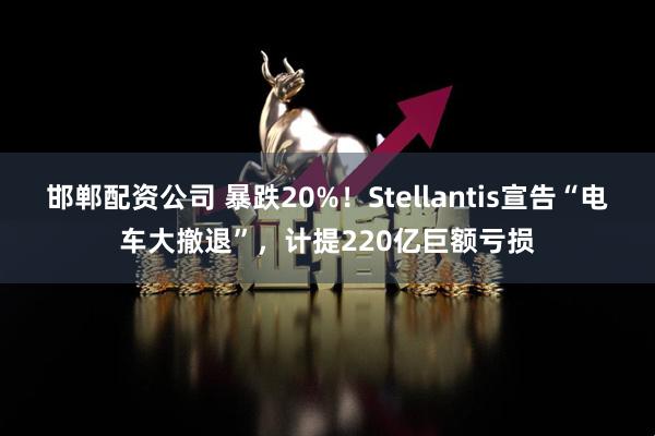 邯郸配资公司 暴跌20%！Stellantis宣告“电车大撤退”，计提220亿巨额亏损
