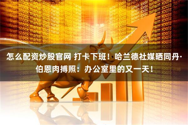 怎么配资炒股官网 打卡下班！哈兰德社媒晒同丹·伯恩肉搏照：办公室里的又一天！