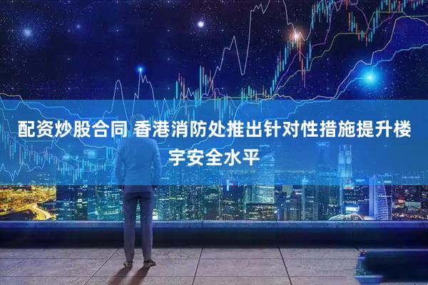 配资炒股合同 香港消防处推出针对性措施提升楼宇安全水平
