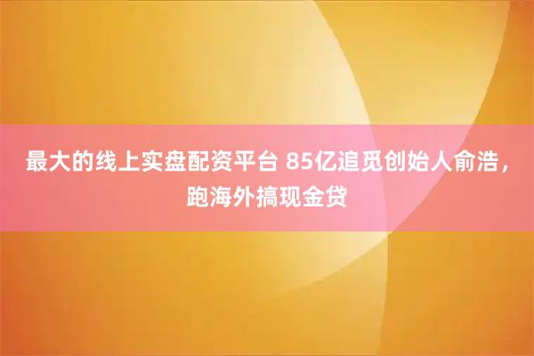 最大的线上实盘配资平台 85亿追觅创始人俞浩，跑海外搞现金贷