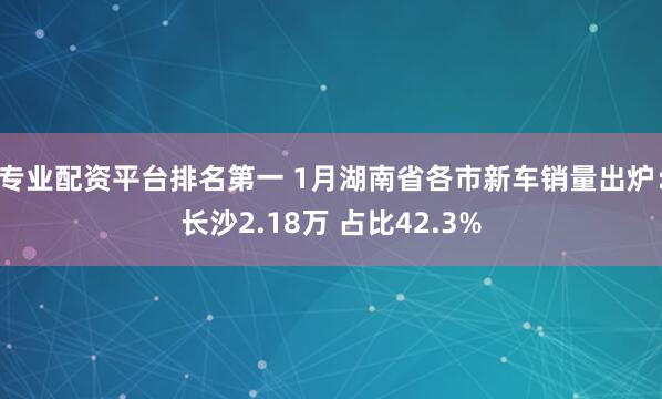 专业配资平台排名第一 1月湖南省各市新车销量出炉：长沙2.18万 占比42.3%