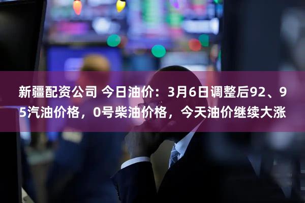 新疆配资公司 今日油价：3月6日调整后92、95汽油价格，0号柴油价格，今天油价继续大涨