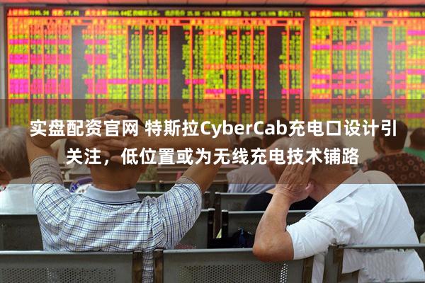 实盘配资官网 特斯拉CyberCab充电口设计引关注，低位置或为无线充电技术铺路