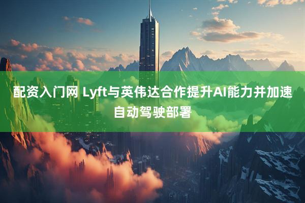 配资入门网 Lyft与英伟达合作提升AI能力并加速自动驾驶部署
