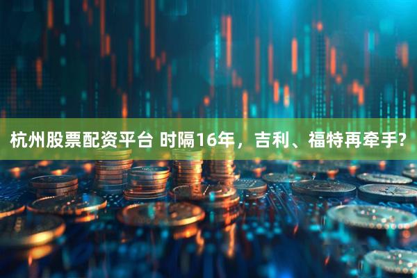 杭州股票配资平台 时隔16年，吉利、福特再牵手?