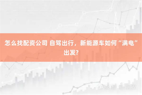 怎么找配资公司 自驾出行，新能源车如何“满电”出发?