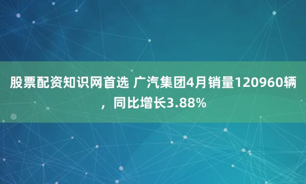 股票配资知识网首选 广汽集团4月销量120960辆，同比增长3.88%
